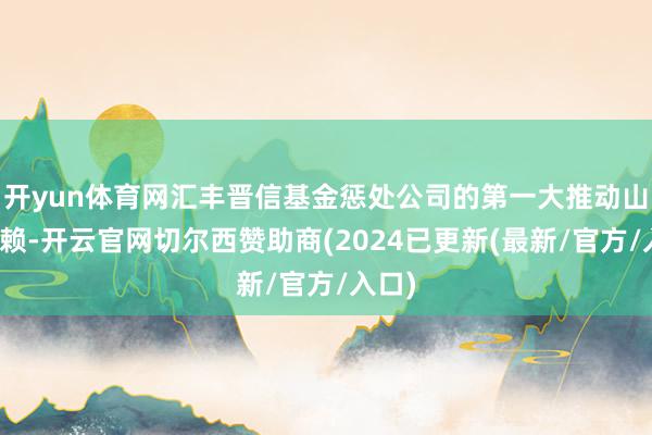 开yun体育网汇丰晋信基金惩处公司的第一大推动山西信赖-开云官网切尔西赞助商(2024已更新(最新/官方/入口)