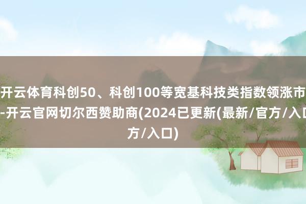 开云体育科创50、科创100等宽基科技类指数领涨市场-开云官网切尔西赞助商(2024已更新(最新/官方/入口)