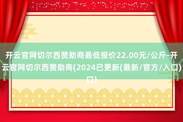 开云官网切尔西赞助商最低报价22.00元/公斤-开云官网切尔西赞助商(2024已更新(最新/官方/入口)