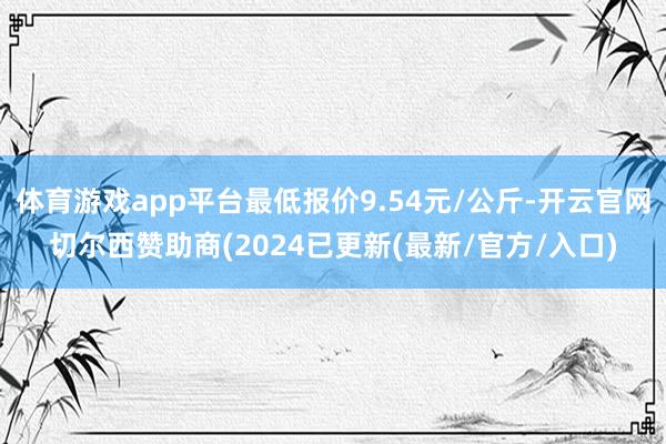体育游戏app平台最低报价9.54元/公斤-开云官网切尔西赞助商(2024已更新(最新/官方/入口)