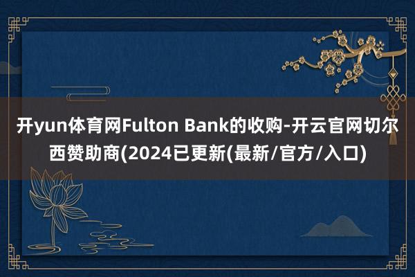 开yun体育网Fulton Bank的收购-开云官网切尔西赞助商(2024已更新(最新/官方/入口)