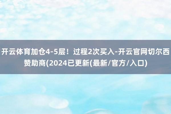 开云体育加仓4-5层！过程2次买入-开云官网切尔西赞助商(2024已更新(最新/官方/入口)