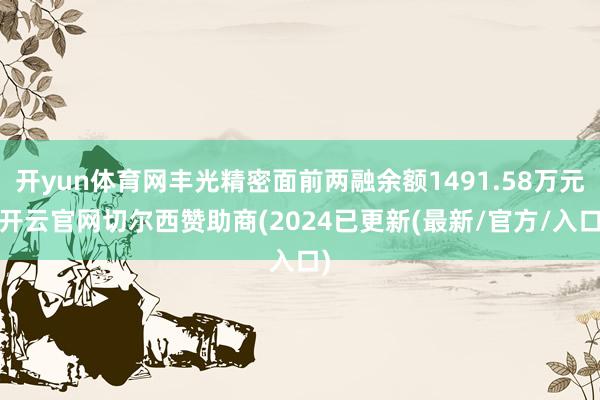 开yun体育网丰光精密面前两融余额1491.58万元-开云官网切尔西赞助商(2024已更新(最新/官方/入口)
