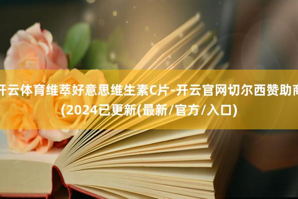 开云体育维萃好意思维生素C片-开云官网切尔西赞助商(2024已更新(最新/官方/入口)