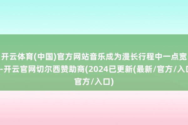 开云体育(中国)官方网站音乐成为漫长行程中一点宽慰-开云官网切尔西赞助商(2024已更新(最新/官方/入口)