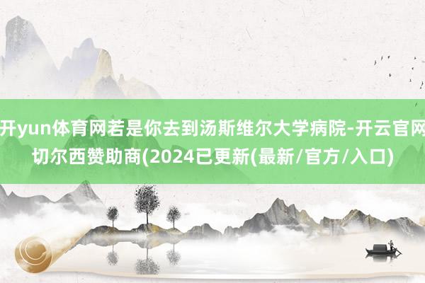 开yun体育网若是你去到汤斯维尔大学病院-开云官网切尔西赞助商(2024已更新(最新/官方/入口)