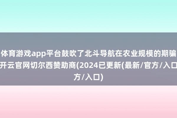体育游戏app平台鼓吹了北斗导航在农业规模的期骗-开云官网切尔西赞助商(2024已更新(最新/官方/入口)
