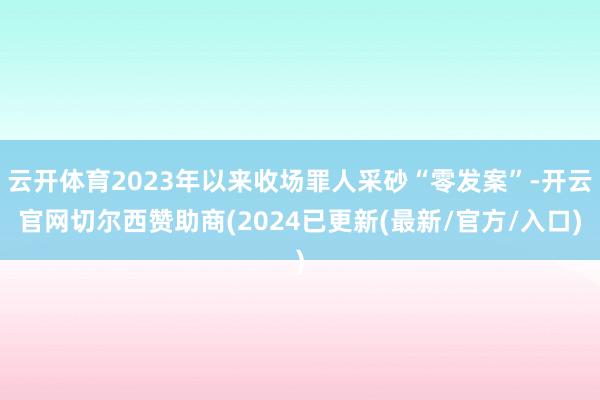 云开体育2023年以来收场罪人采砂“零发案”-开云官网切尔西赞助商(2024已更新(最新/官方/入口)