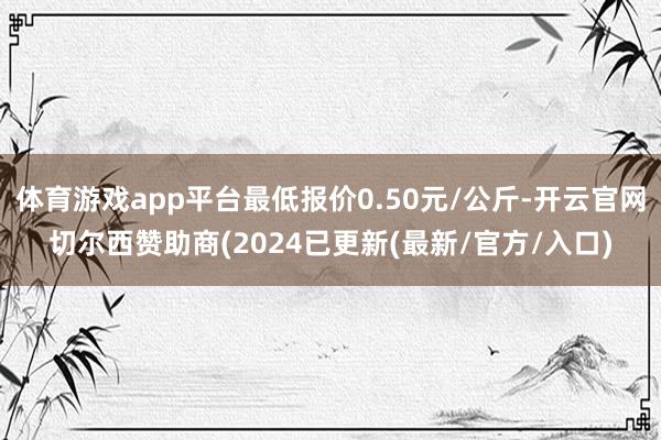 体育游戏app平台最低报价0.50元/公斤-开云官网切尔西赞助商(2024已更新(最新/官方/入口)