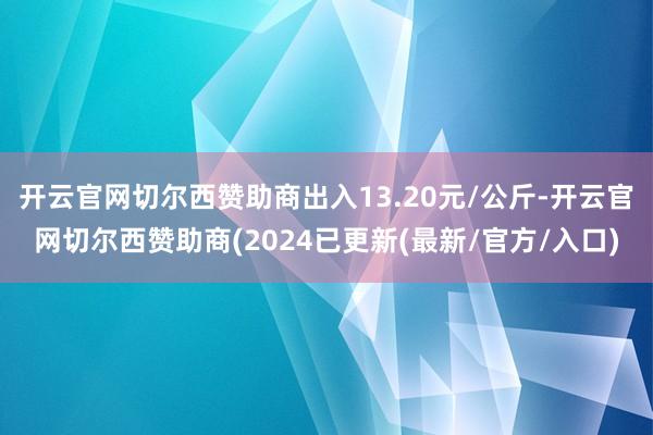 开云官网切尔西赞助商出入13.20元/公斤-开云官网切尔西赞助商(2024已更新(最新/官方/入口)