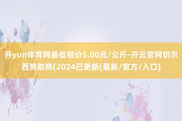 开yun体育网最低报价5.00元/公斤-开云官网切尔西赞助商(2024已更新(最新/官方/入口)