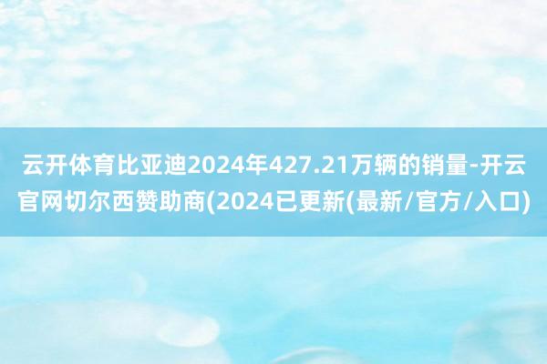 云开体育比亚迪2024年427.21万辆的销量-开云官网切尔西赞助商(2024已更新(最新/官方/入口)