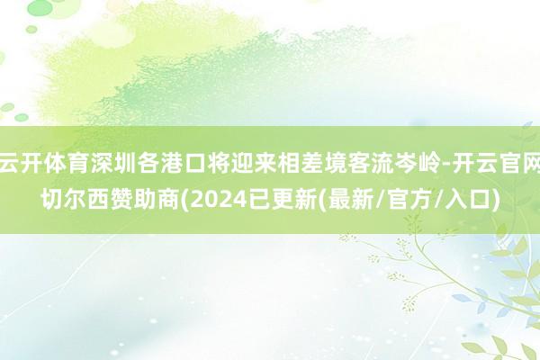 云开体育深圳各港口将迎来相差境客流岑岭-开云官网切尔西赞助商(2024已更新(最新/官方/入口)