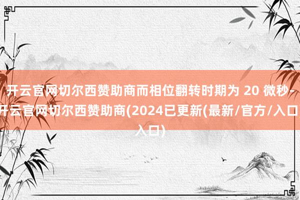 开云官网切尔西赞助商而相位翻转时期为 20 微秒-开云官网切尔西赞助商(2024已更新(最新/官方/入口)