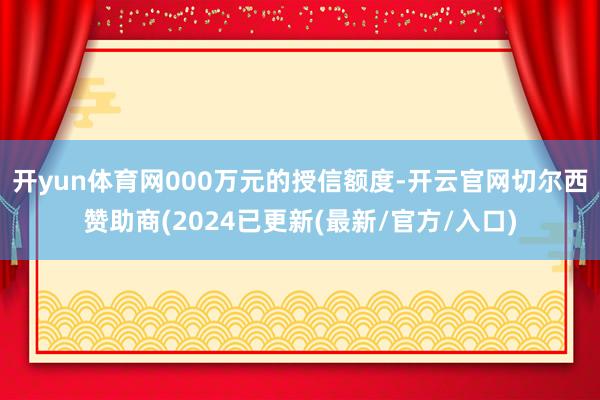 开yun体育网000万元的授信额度-开云官网切尔西赞助商(2024已更新(最新/官方/入口)