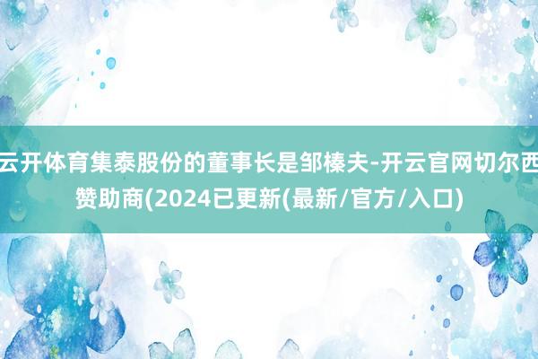 云开体育集泰股份的董事长是邹榛夫-开云官网切尔西赞助商(2024已更新(最新/官方/入口)