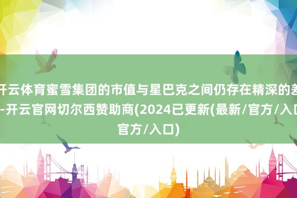 开云体育蜜雪集团的市值与星巴克之间仍存在精深的差距-开云官网切尔西赞助商(2024已更新(最新/官方/入口)