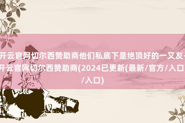 开云官网切尔西赞助商他们私底下是绝顶好的一又友-开云官网切尔西赞助商(2024已更新(最新/官方/入口)