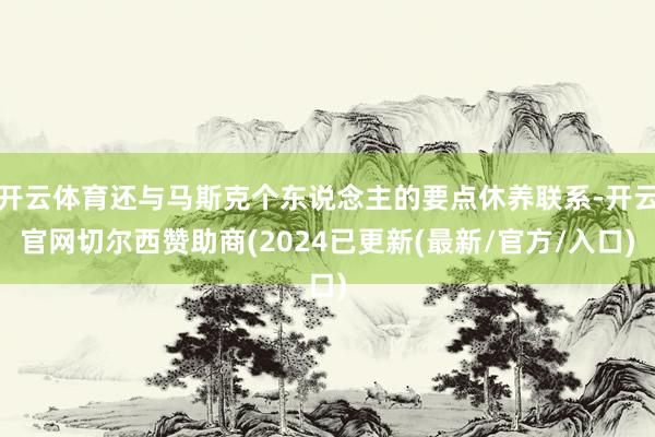 开云体育还与马斯克个东说念主的要点休养联系-开云官网切尔西赞助商(2024已更新(最新/官方/入口)