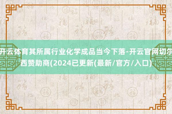 开云体育其所属行业化学成品当今下落-开云官网切尔西赞助商(2024已更新(最新/官方/入口)