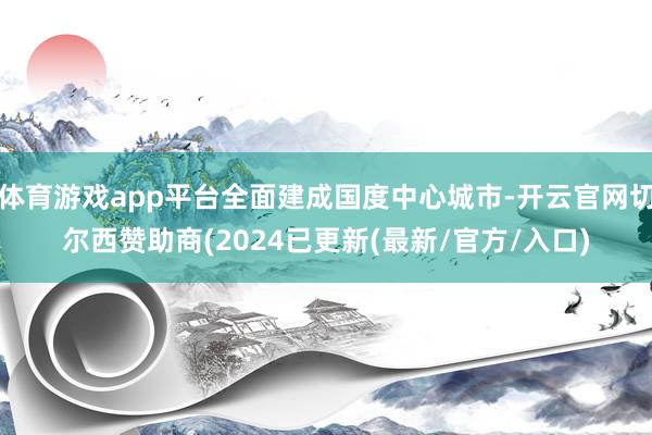 体育游戏app平台全面建成国度中心城市-开云官网切尔西赞助商(2024已更新(最新/官方/入口)