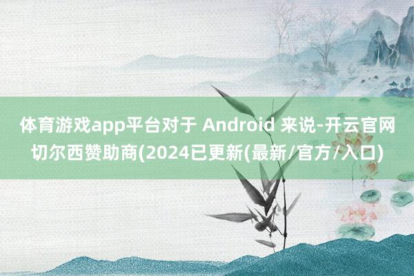 体育游戏app平台对于 Android 来说-开云官网切尔西赞助商(2024已更新(最新/官方/入口)