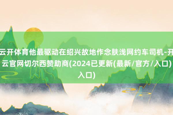云开体育他最驱动在绍兴故地作念肤浅网约车司机-开云官网切尔西赞助商(2024已更新(最新/官方/入口)
