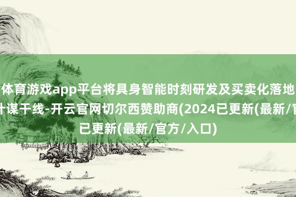 体育游戏app平台将具身智能时刻研发及买卖化落地欺诈视为计谋干线-开云官网切尔西赞助商(2024已更新(最新/官方/入口)
