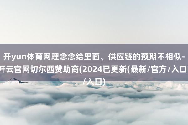开yun体育网理念念给里面、供应链的预期不相似-开云官网切尔西赞助商(2024已更新(最新/官方/入口)