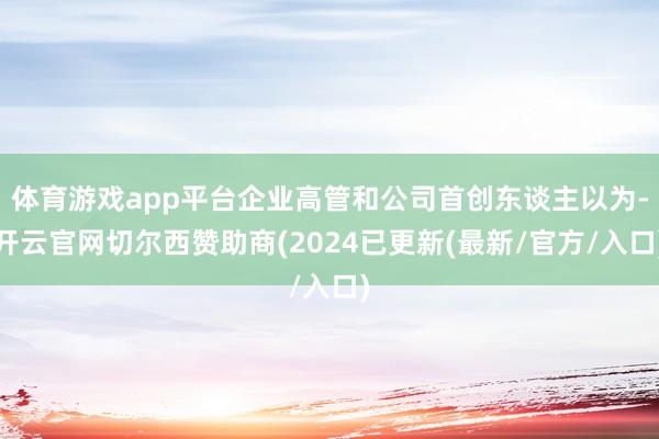 体育游戏app平台企业高管和公司首创东谈主以为-开云官网切尔西赞助商(2024已更新(最新/官方/入口)