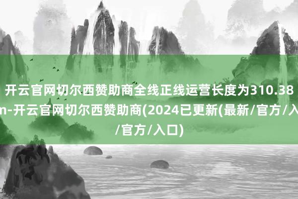 开云官网切尔西赞助商全线正线运营长度为310.386km-开云官网切尔西赞助商(2024已更新(最新/官方/入口)