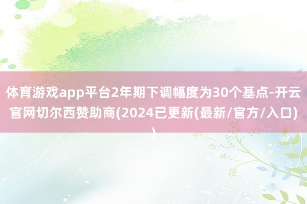 体育游戏app平台2年期下调幅度为30个基点-开云官网切尔西赞助商(2024已更新(最新/官方/入口)