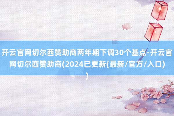 开云官网切尔西赞助商两年期下调30个基点-开云官网切尔西赞助商(2024已更新(最新/官方/入口)