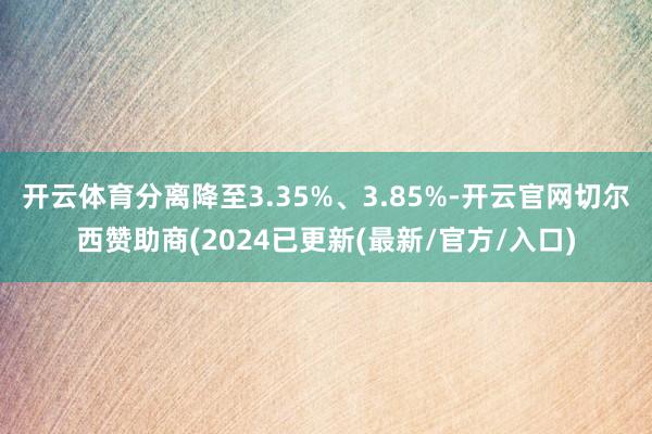 开云体育分离降至3.35%、3.85%-开云官网切尔西赞助商(2024已更新(最新/官方/入口)
